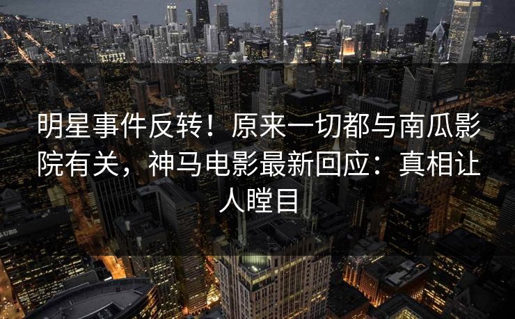 明星事件反转！原来一切都与南瓜影院有关，神马电影最新回应：真相让人瞠目