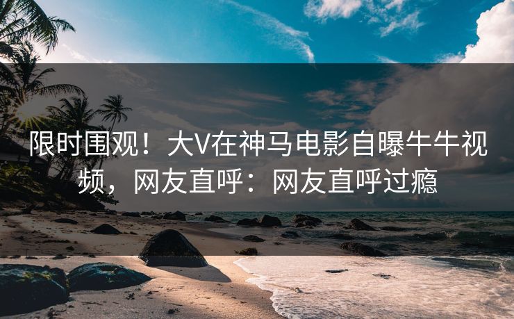 限时围观！大V在神马电影自曝牛牛视频，网友直呼：网友直呼过瘾