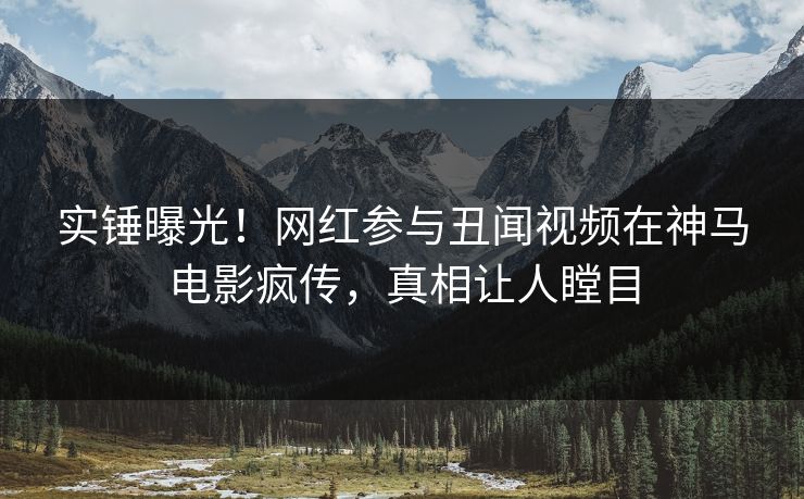 实锤曝光！网红参与丑闻视频在神马电影疯传，真相让人瞠目