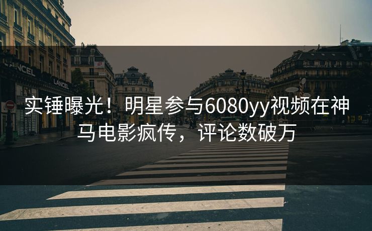 实锤曝光！明星参与6080yy视频在神马电影疯传，评论数破万