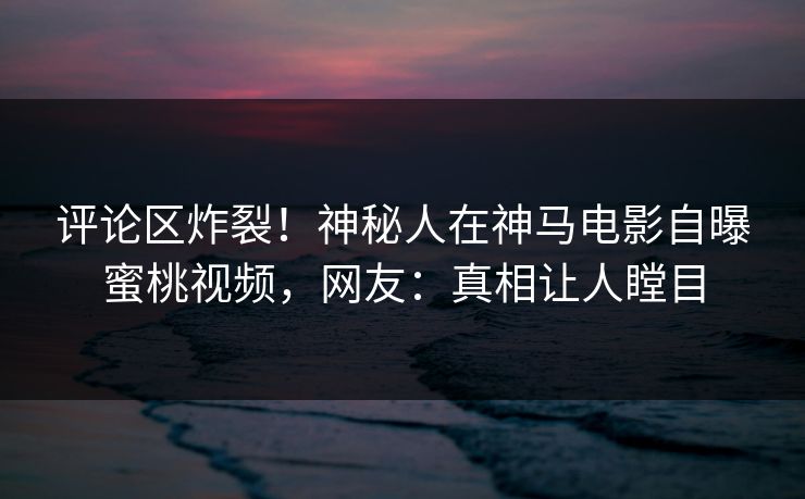 评论区炸裂！神秘人在神马电影自曝蜜桃视频，网友：真相让人瞠目