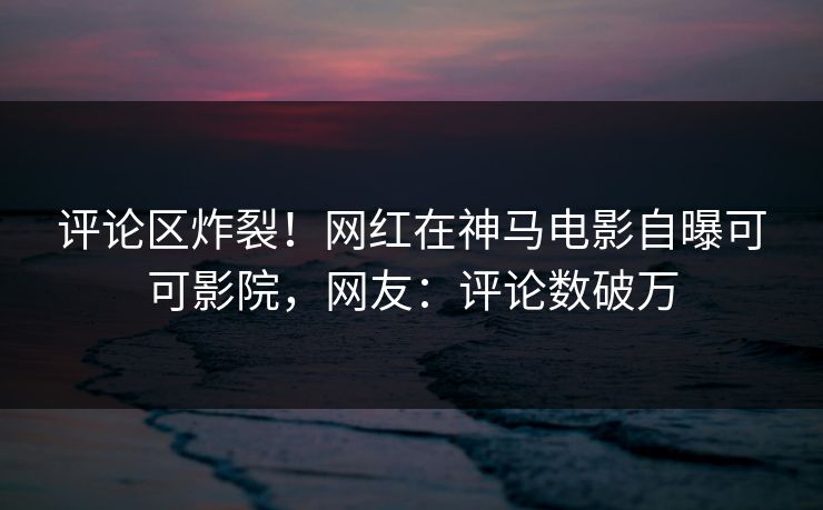 评论区炸裂！网红在神马电影自曝可可影院，网友：评论数破万