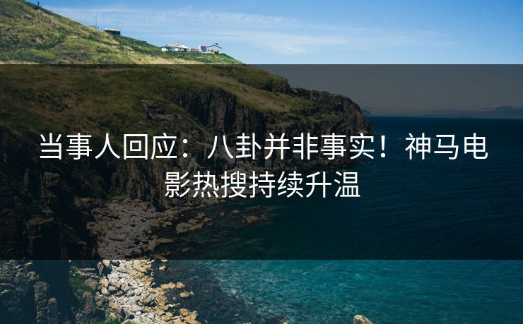 当事人回应：八卦并非事实！神马电影热搜持续升温