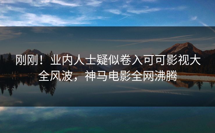 刚刚！业内人士疑似卷入可可影视大全风波，神马电影全网沸腾