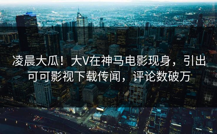 凌晨大瓜！大V在神马电影现身，引出可可影视下载传闻，评论数破万