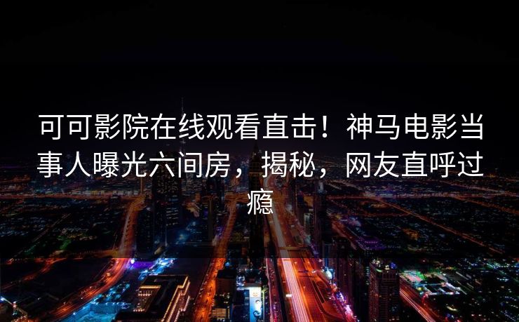可可影院在线观看直击!神马电影当事人曝光六间房,揭秘,网友直呼过瘾 可可影院在线观看直击!神马电影当事人曝光六间房,揭秘,网友直呼过瘾