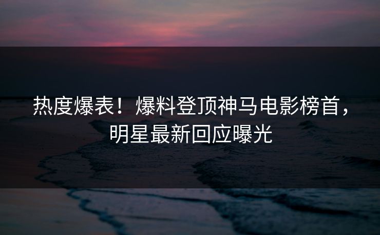 热度爆表！爆料登顶神马电影榜首，明星最新回应曝光
