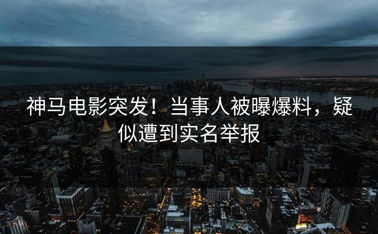 神马电影突发！当事人被曝爆料，疑似遭到实名举报