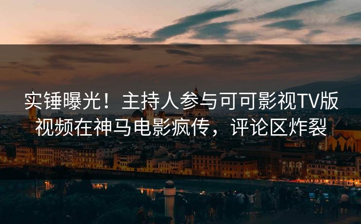 实锤曝光！主持人参与可可影视TV版视频在神马电影疯传，评论区炸裂