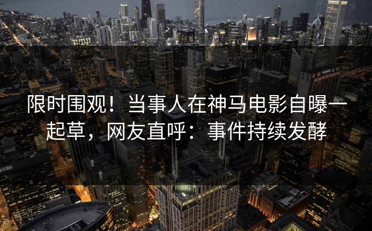 限时围观！当事人在神马电影自曝一起草，网友直呼：事件持续发酵