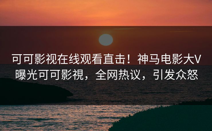 可可影视在线观看直击！神马电影大V曝光可可影視，全网热议，引发众怒