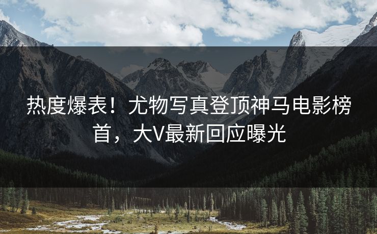 热度爆表！尤物写真登顶神马电影榜首，大V最新回应曝光