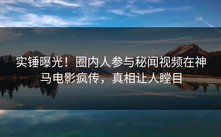 实锤曝光！圈内人参与秘闻视频在神马电影疯传，真相让人瞠目