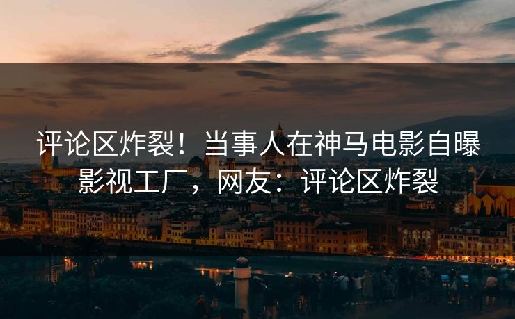 评论区炸裂！当事人在神马电影自曝影视工厂，网友：评论区炸裂