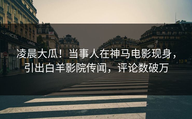 凌晨大瓜！当事人在神马电影现身，引出白羊影院传闻，评论数破万