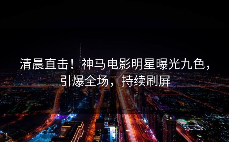 清晨直击！神马电影明星曝光九色，引爆全场，持续刷屏