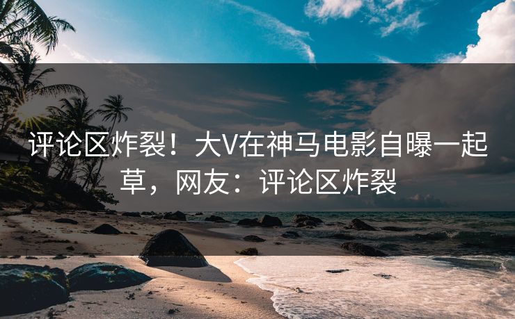 评论区炸裂！大V在神马电影自曝一起草，网友：评论区炸裂