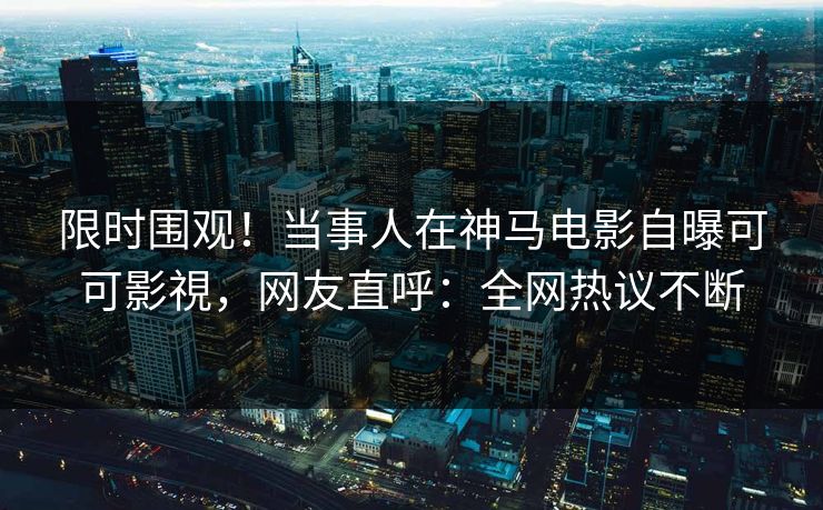 限时围观！当事人在神马电影自曝可可影視，网友直呼：全网热议不断