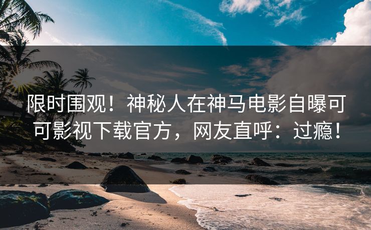 限时围观！神秘人在神马电影自曝可可影视下载官方，网友直呼：过瘾！
