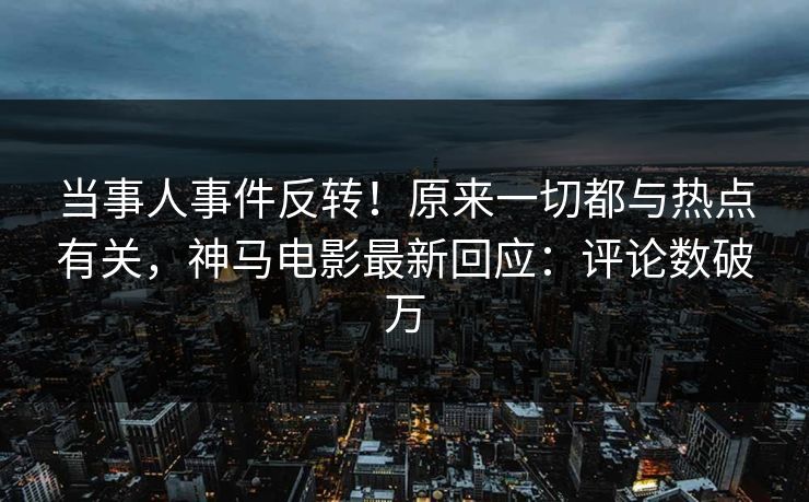 当事人事件反转！原来一切都与热点有关，神马电影最新回应：评论数破万