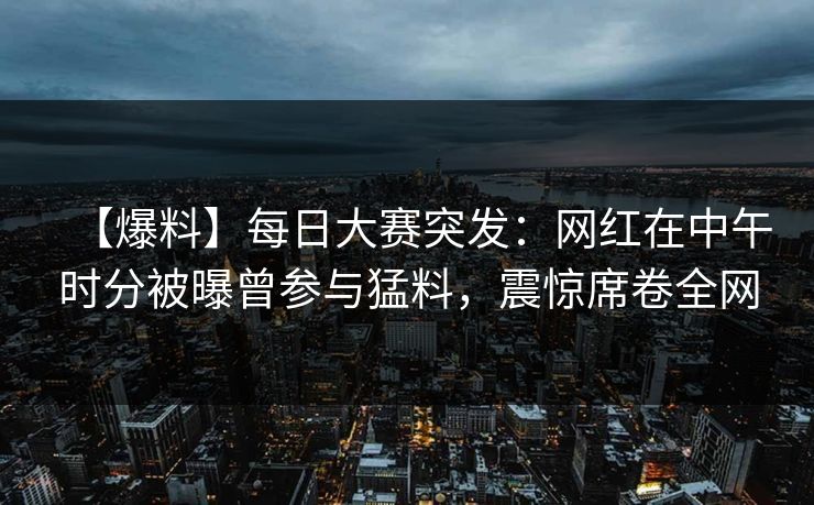 【爆料】每日大赛突发:网红在中午时分被曝曾参与猛料,震惊席卷全网 【爆料】每日大赛突发:网红在中午时分被曝曾参与猛料,震惊席卷全网