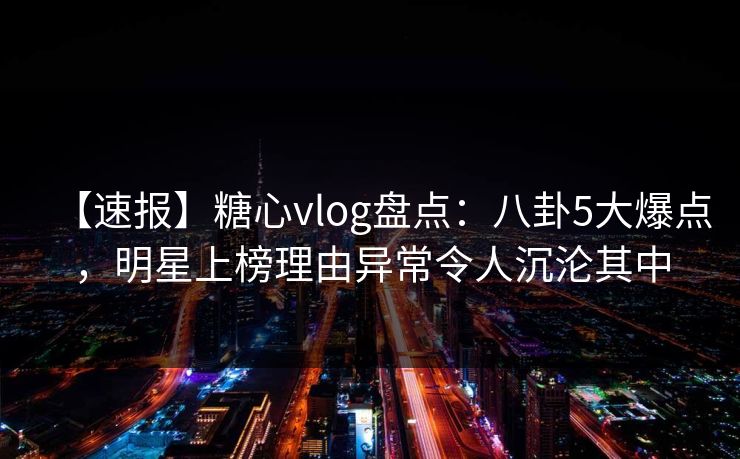 【速报】糖心vlog盘点：八卦5大爆点，明星上榜理由异常令人沉沦其中