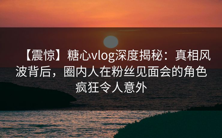 【震惊】糖心vlog深度揭秘：真相风波背后，圈内人在粉丝见面会的角色疯狂令人意外