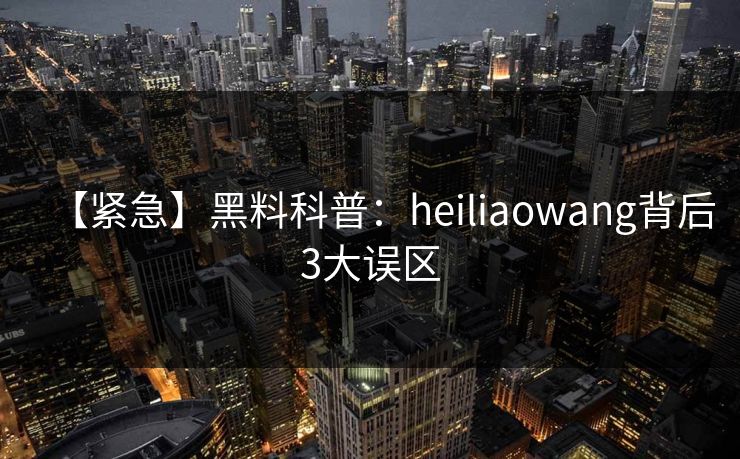 【紧急】黑料科普：heiliaowang背后3大误区
