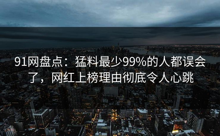 91网盘点:猛料最少99%的人都误会了,网红上榜理由彻底令人心跳 91网盘点:猛料最少99%的人都误会了,网红上榜理由彻底令人心跳
