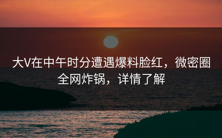 大V在中午时分遭遇爆料脸红,微密圈全网炸锅,详情了解 大V在中午时分遭遇爆料脸红,微密圈全网炸锅,详情了解