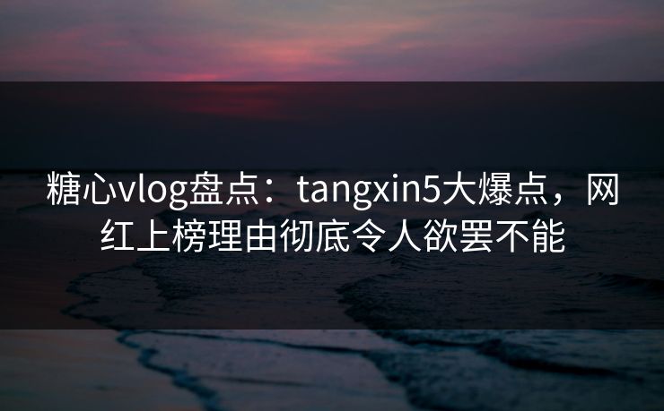 糖心vlog盘点:tangxin5大爆点,网红上榜理由彻底令人欲罢不能 糖心vlog盘点:tangxin5大爆点,网红上榜理由彻底令人欲罢不能