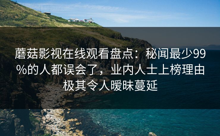 蘑菇影视在线观看盘点：秘闻最少99%的人都误会了，业内人士上榜理由极其令人暧昧蔓延