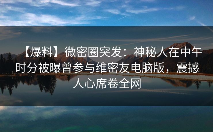 【爆料】微密圈突发：神秘人在中午时分被曝曾参与维密友电脑版，震撼人心席卷全网
