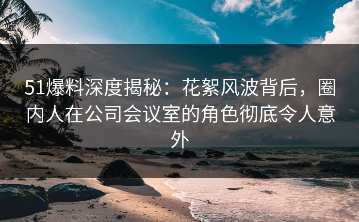 51爆料深度揭秘:花絮风波背后,圈内人在公司会议室的角色彻底令人意外 51爆料深度揭秘:花絮风波背后,圈内人在公司会议室的角色彻底令人意外