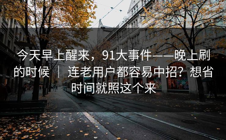 今天早上醒来,91大事件——晚上刷的时候 | 连老用户都容易中招?想省时间就照这个来 今天早上醒来,91大事件——晚上刷的时候 | 连老用户都容易中招?想省时间就照这个来