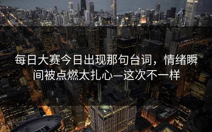 每日大赛今日出现那句台词，情绪瞬间被点燃太扎心—这次不一样