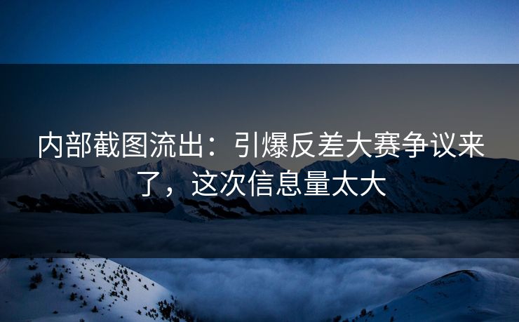 内部截图流出：引爆反差大赛争议来了，这次信息量太大