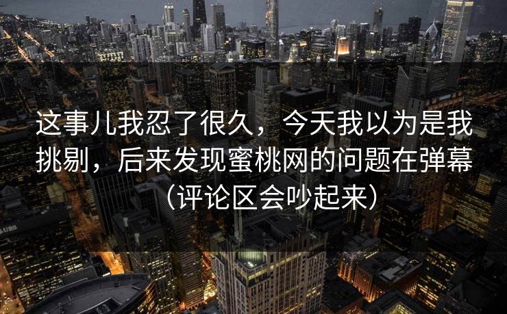 这事儿我忍了很久，今天我以为是我挑剔，后来发现蜜桃网的问题在弹幕（评论区会吵起来）