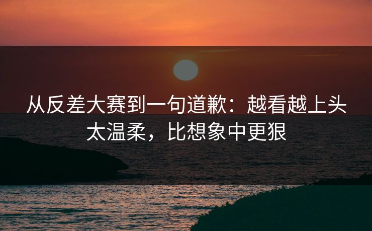 从反差大赛到一句道歉：越看越上头太温柔，比想象中更狠