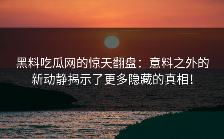 黑料吃瓜网的惊天翻盘：意料之外的新动静揭示了更多隐藏的真相！