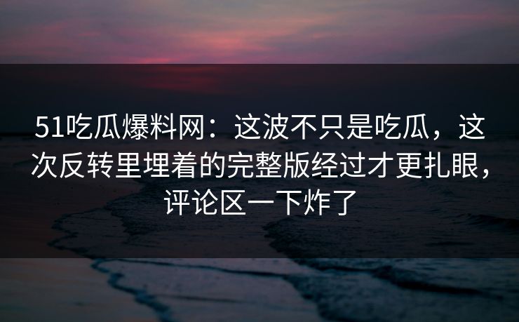 51吃瓜爆料网：这波不只是吃瓜，这次反转里埋着的完整版经过才更扎眼，评论区一下炸了