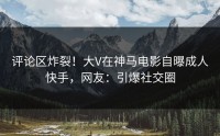 评论区炸裂！大V在神马电影自曝成人快手，网友：引爆社交圈