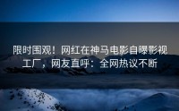 限时围观！网红在神马电影自曝影视工厂，网友直呼：全网热议不断