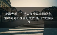 凌晨大瓜！主持人在神马电影现身，引出可可影视官方版传闻，评论数破万