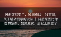 风向突然变了；91网页版｜91官网；关于跳转提示的说法 ｜ 背后原因比你想的复杂。如果属实，那就太刺激了