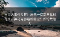当事人事件反转！原来一切都与猛料有关，神马电影最新回应：评论数破万