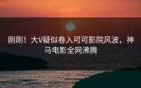 刚刚！大V疑似卷入可可影院风波，神马电影全网沸腾