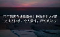 可可影视在线看直击！神马电影大V曝光成人快手，令人震惊，评论数破万