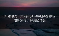 实锤曝光！大V参与18AV视频在神马电影疯传，评论区炸裂
