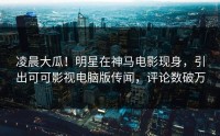 凌晨大瓜！明星在神马电影现身，引出可可影视电脑版传闻，评论数破万